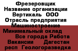 Фрезеровщик › Название организации ­ Вертикаль, ООО › Отрасль предприятия ­ Машиностроение › Минимальный оклад ­ 55 000 - Все города Работа » Вакансии   . Дагестан респ.,Геологоразведка п.